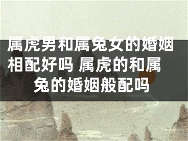 属虎男和属兔女的婚姻相配好吗 属虎的和属兔的婚姻般配吗