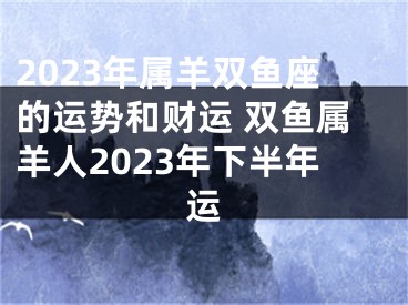 2023年属羊双鱼座的运势和财运 双鱼属羊人2023年下半年运