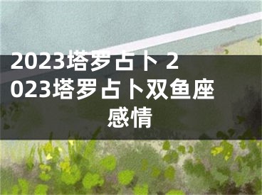 2023塔罗占卜 2023塔罗占卜双鱼座感情