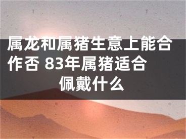 属龙和属猪生意上能合作否 83年属猪适合佩戴什么