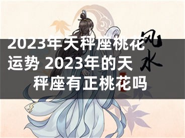 2023年天秤座桃花运势 2023年的天秤座有正桃花吗