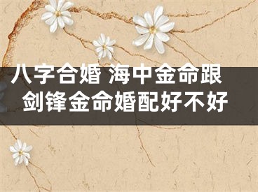 八字合婚 海中金命跟剑锋金命婚配好不好