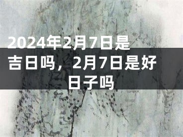 2024年2月7日是吉日吗，2月7日是好日子吗