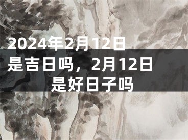 2024年2月12日是吉日吗，2月12日是好日子吗