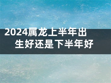 2024属龙上半年出生好还是下半年好