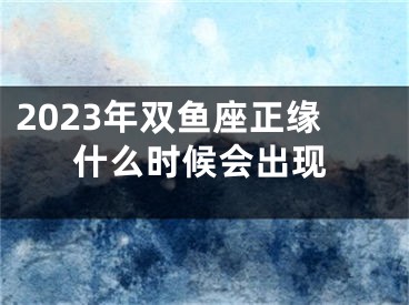 2023年双鱼座正缘什么时候会出现