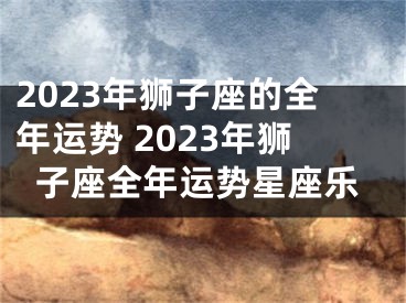 2023年狮子座的全年运势 2023年狮子座全年运势星座乐