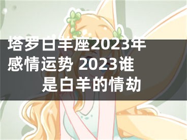 塔罗白羊座2023年感情运势 2023谁是白羊的情劫