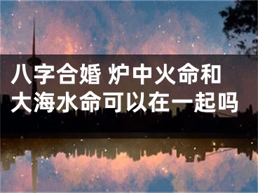 八字合婚 炉中火命和大海水命可以在一起吗