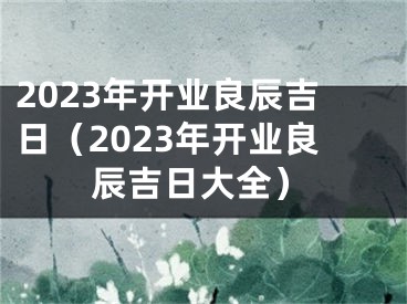2023年开业良辰吉日（2023年开业良辰吉日大全）