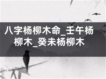 八字杨柳木命_壬午杨柳木_癸未杨柳木