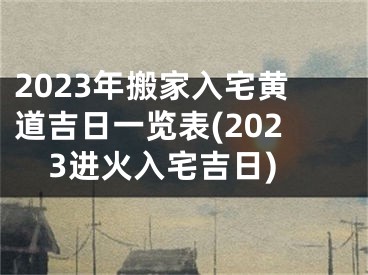 2023年搬家入宅黄道吉日一览表(2023进火入宅吉日)