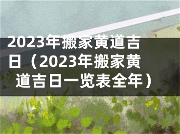 2023年搬家黄道吉日（2023年搬家黄道吉日一览表全年）