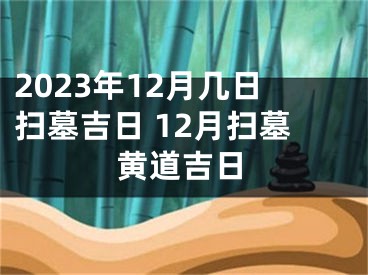 2023年12月几日扫墓吉日 12月扫墓黄道吉日