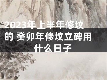 2023年上半年修坟的 癸卯年修坟立碑用什么日子