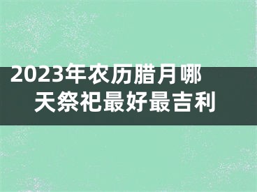 2023年农历腊月哪天祭祀最好最吉利