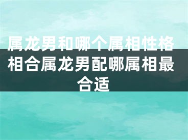 属龙男和哪个属相性格相合属龙男配哪属相最合适