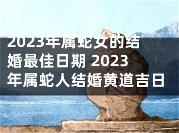 2023年属蛇女的结婚最佳日期 2023年属蛇人结婚黄道吉日