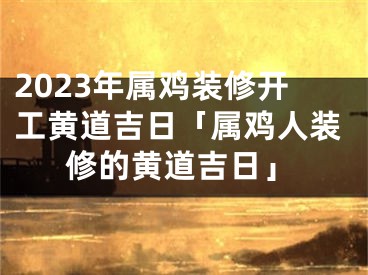 2023年属鸡装修开工黄道吉日「属鸡人装修的黄道吉日」