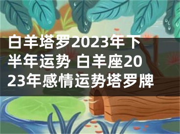 白羊塔罗2023年下半年运势 白羊座2023年感情运势塔罗牌