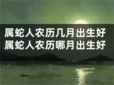 属蛇人农历几月出生好属蛇人农历哪月出生好
