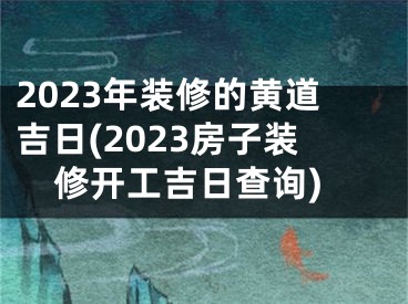 2023年装修的黄道吉日(2023房子装修开工吉日查询)