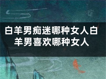 白羊男痴迷哪种女人白羊男喜欢哪种女人