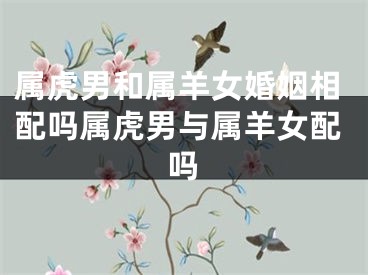 属虎男和属羊女婚姻相配吗属虎男与属羊女配吗