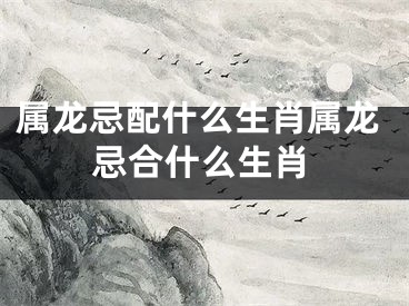 属龙忌配什么生肖属龙忌合什么生肖
