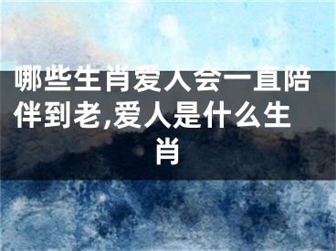 哪些生肖爱人会一直陪伴到老,爱人是什么生肖