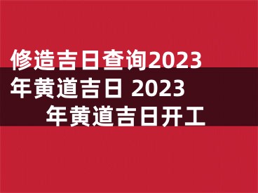修造吉日查询2023年黄道吉日 2023年黄道吉日开工
