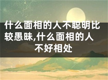 什么面相的人不聪明比较愚昧,什么面相的人不好相处