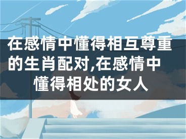 在感情中懂得相互尊重的生肖配对,在感情中懂得相处的女人