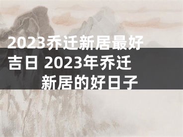 2023乔迁新居最好吉日 2023年乔迁新居的好日子