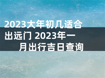 2023大年初几适合出远门 2023年一月出行吉日查询