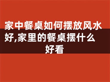 家中餐桌如何摆放风水好,家里的餐桌摆什么好看
