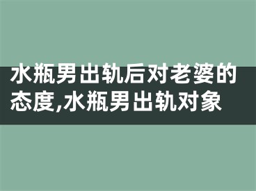水瓶男出轨后对老婆的态度,水瓶男出轨对象