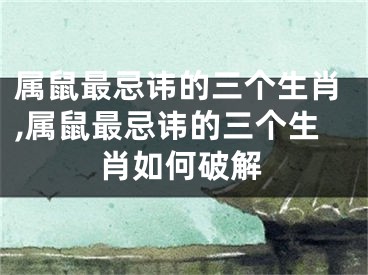 属鼠最忌讳的三个生肖,属鼠最忌讳的三个生肖如何破解