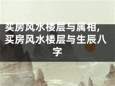 买房风水楼层与属相,买房风水楼层与生辰八字