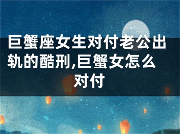 巨蟹座女生对付老公出轨的酷刑,巨蟹女怎么对付