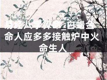 易经八字算命_白蜡金命人应多多接触炉中火命生人