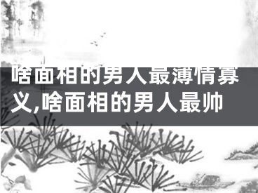 啥面相的男人最薄情寡义,啥面相的男人最帅