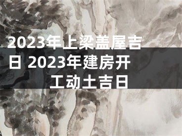 2023年上梁盖屋吉日 2023年建房开工动土吉日