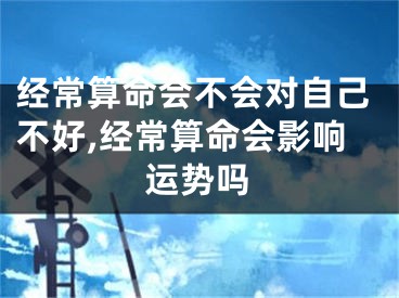 经常算命会不会对自己不好,经常算命会影响运势吗
