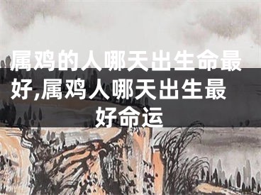 属鸡的人哪天出生命最好,属鸡人哪天出生最好命运