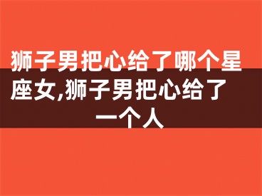 狮子男把心给了哪个星座女,狮子男把心给了一个人