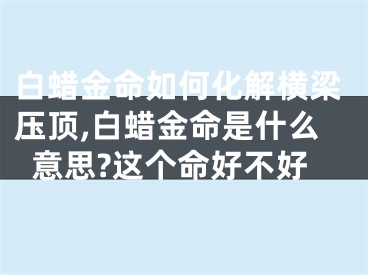 白蜡金命如何化解横梁压顶,白蜡金命是什么意思?这个命好不好