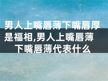 男人上嘴唇薄下嘴唇厚是福相,男人上嘴唇薄下嘴唇薄代表什么