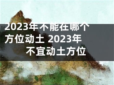 2023年不能在哪个方位动土 2023年不宜动土方位