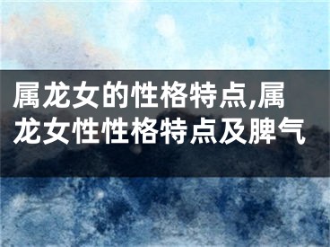 属龙女的性格特点,属龙女性性格特点及脾气